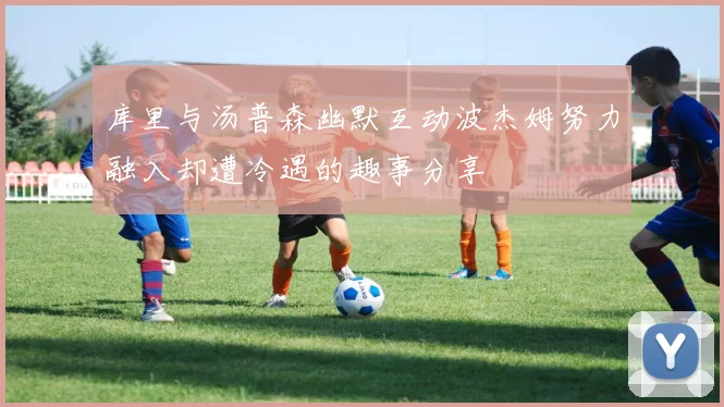 库里与汤普森幽默互动波杰姆努力融入却遭冷遇的趣事分享