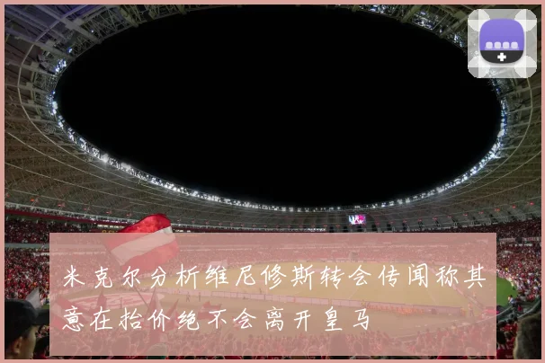 米克尔分析维尼修斯转会传闻称其意在抬价绝不会离开皇马
