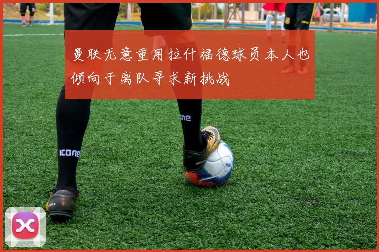 曼联无意重用拉什福德球员本人也倾向于离队寻求新挑战