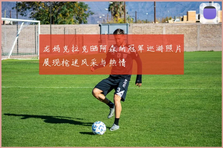 龙妈克拉克晒阿森纳冠军巡游照片展现枪迷风采与热情