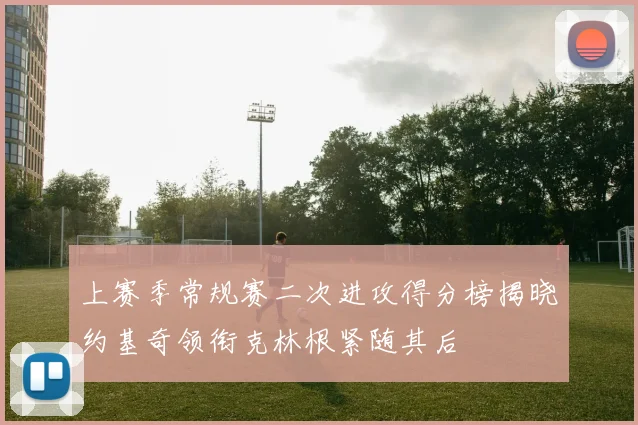 上赛季常规赛二次进攻得分榜揭晓约基奇领衔克林根紧随其后