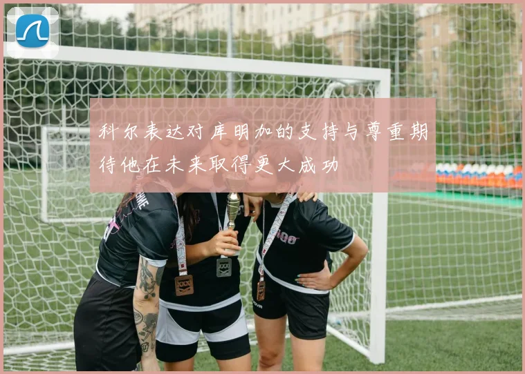 科尔表达对库明加的支持与尊重期待他在未来取得更大成功