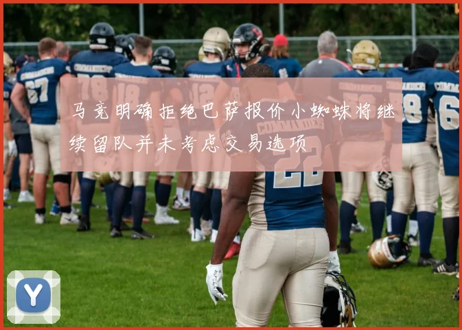 马竞明确拒绝巴萨报价小蜘蛛将继续留队并未考虑交易选项