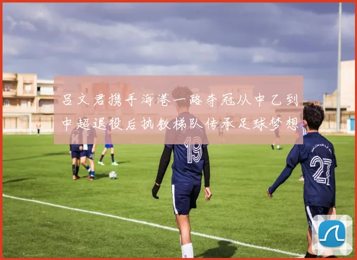 吕文君携手海港一路夺冠从中乙到中超退役后执教梯队传承足球梦想