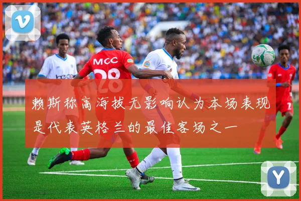 赖斯称高海拔无影响认为本场表现是代表英格兰的最佳客场之一