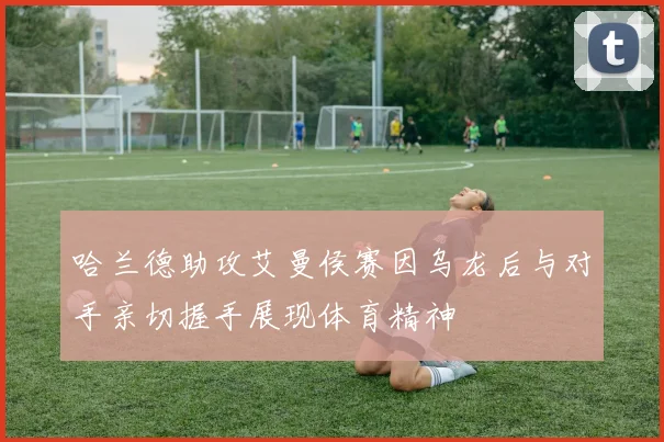 哈兰德助攻艾曼侯赛因乌龙后与对手亲切握手展现体育精神