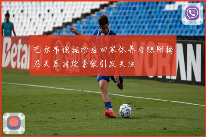 巴尔韦德就诊后回家休养与琼阿梅尼关系持续紧张引发关注