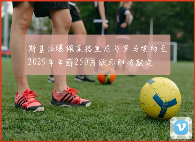 斯基拉曝佩莱格里尼与罗马续约至2029年年薪250万欧元即将敲定