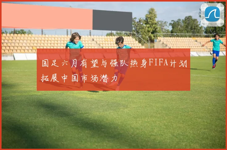 国足六月有望与强队热身FIFA计划拓展中国市场潜力