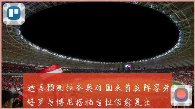 迪马预测拉齐奥对国米首发阵容劳塔罗与博尼搭档吉拉伤愈复出