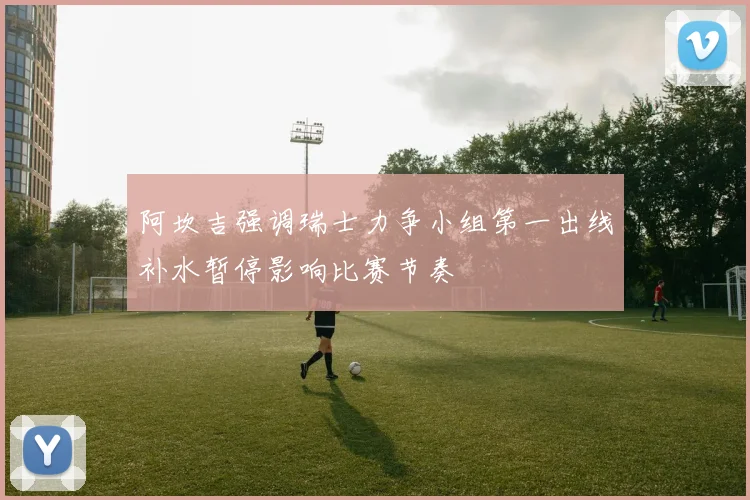 阿坎吉强调瑞士力争小组第一出线补水暂停影响比赛节奏