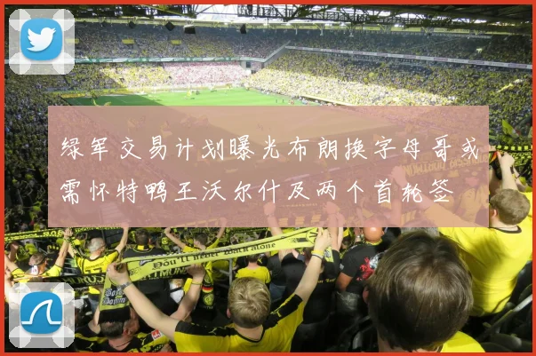 绿军交易计划曝光布朗换字母哥或需怀特鸭王沃尔什及两个首轮签