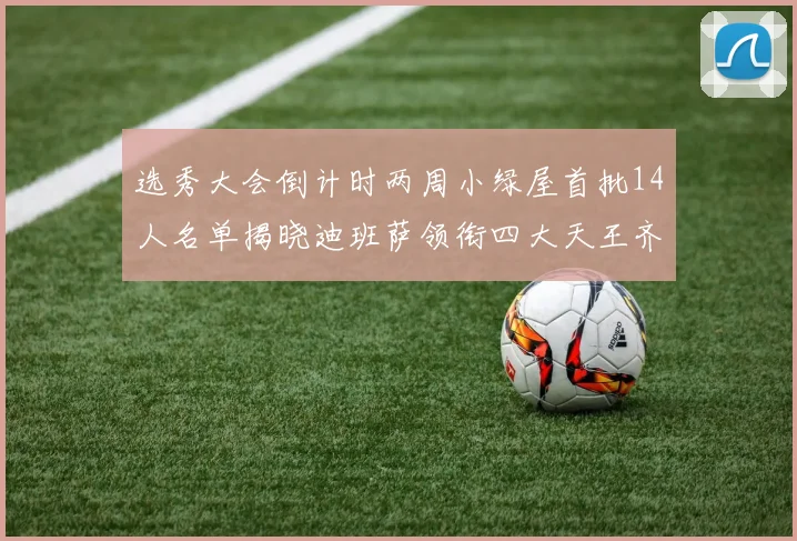选秀大会倒计时两周小绿屋首批14人名单揭晓迪班萨领衔四大天王齐聚