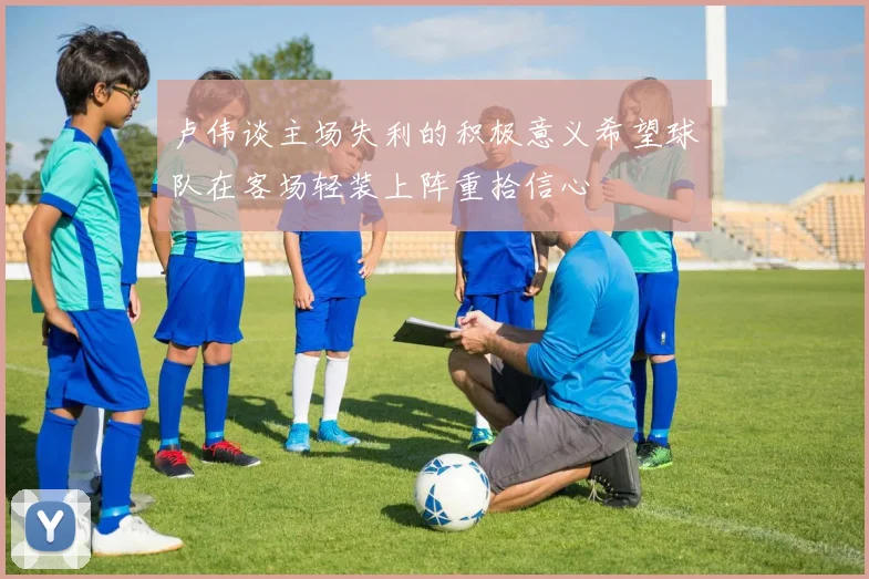 卢伟谈主场失利的积极意义希望球队在客场轻装上阵重拾信心