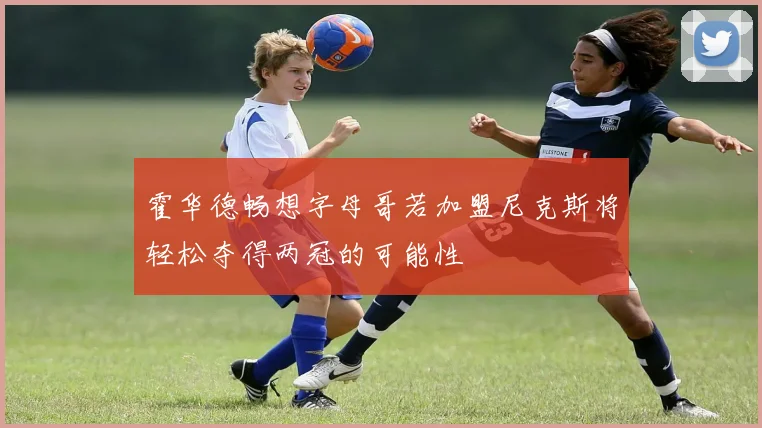 霍华德畅想字母哥若加盟尼克斯将轻松夺得两冠的可能性