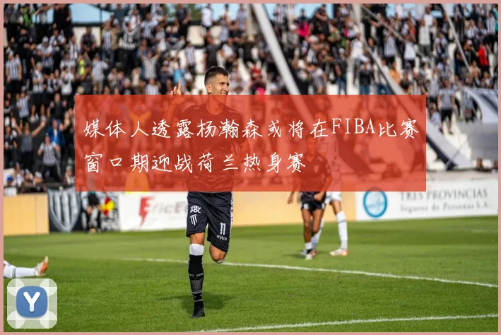 媒体人透露杨瀚森或将在FIBA比赛窗口期迎战荷兰热身赛