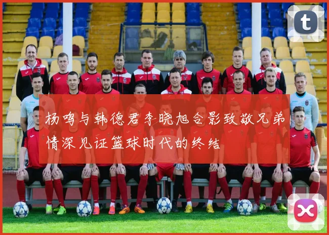 杨鸣与韩德君李晓旭合影致敬兄弟情深见证篮球时代的终结