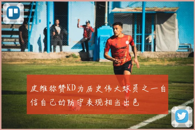 皮维称赞KD为历史伟大球员之一自信自己的防守表现相当出色