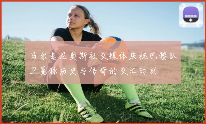 马尔基尼奥斯社交媒体庆祝巴黎队卫冕称历史与传奇的交汇时刻