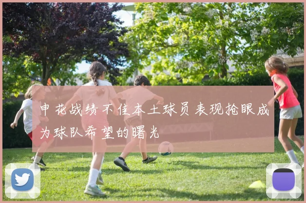 申花战绩不佳本土球员表现抢眼成为球队希望的曙光