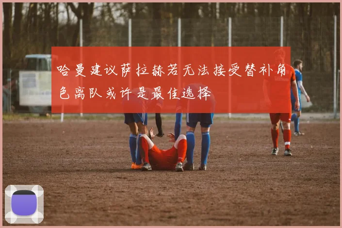 哈曼建议萨拉赫若无法接受替补角色离队或许是最佳选择