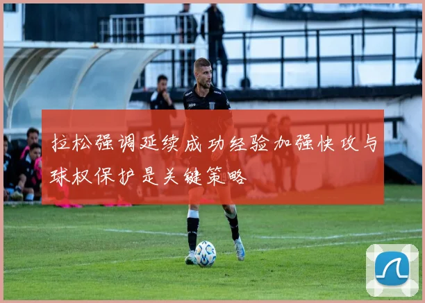拉松强调延续成功经验加强快攻与球权保护是关键策略