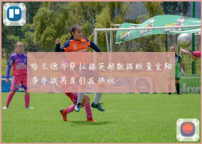 哈兰德与萨拉赫英超数据较量金靴争夺战再度引发热议