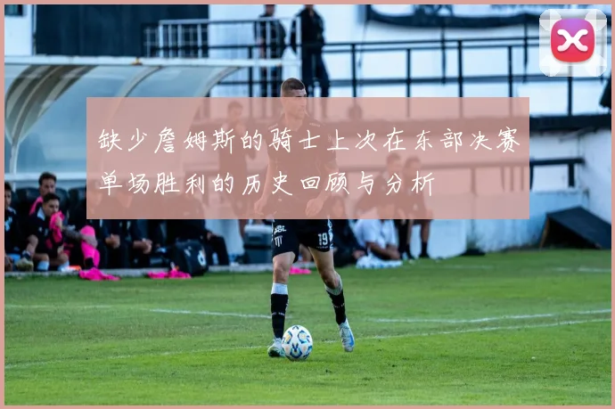 缺少詹姆斯的骑士上次在东部决赛单场胜利的历史回顾与分析