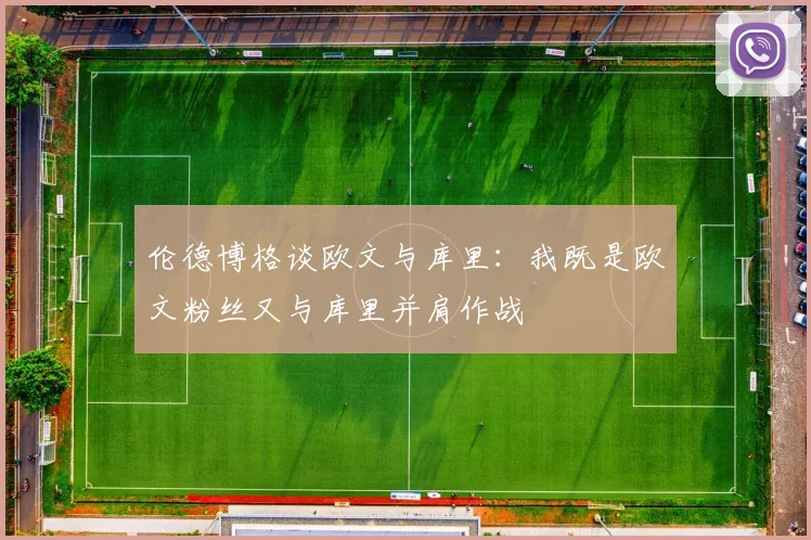 伦德博格谈欧文与库里：我既是欧文粉丝又与库里并肩作战