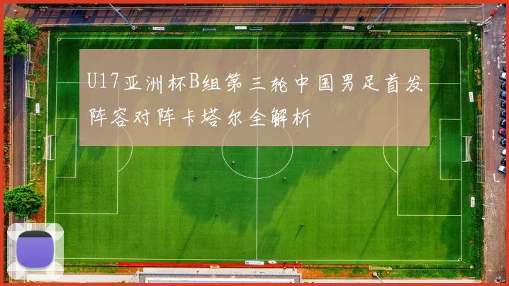 U17亚洲杯B组第三轮中国男足首发阵容对阵卡塔尔全解析
