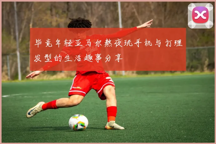 毕竟年轻亚马尔熬夜玩手机与打理发型的生活趣事分享