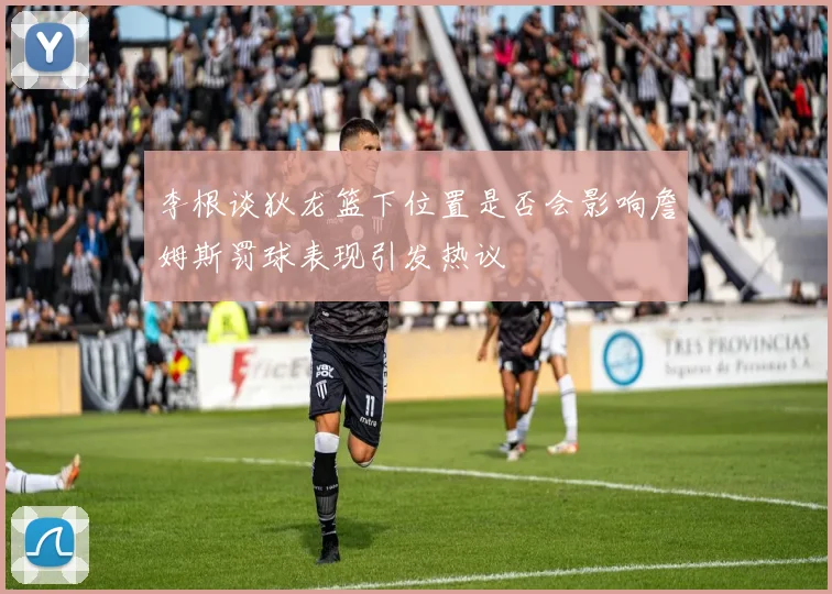 李根谈狄龙篮下位置是否会影响詹姆斯罚球表现引发热议