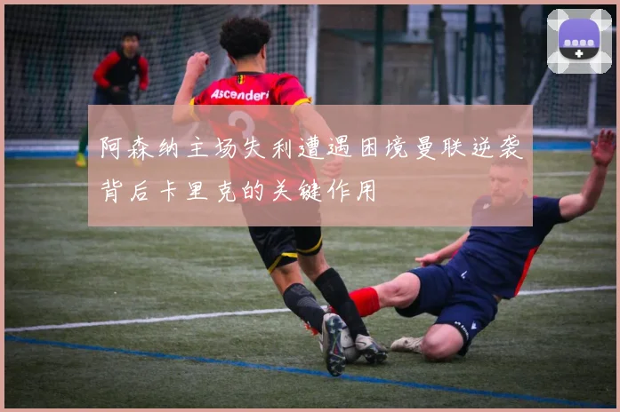 阿森纳主场失利遭遇困境曼联逆袭背后卡里克的关键作用