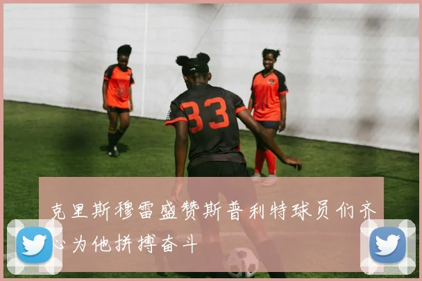 克里斯穆雷盛赞斯普利特球员们齐心为他拼搏奋斗