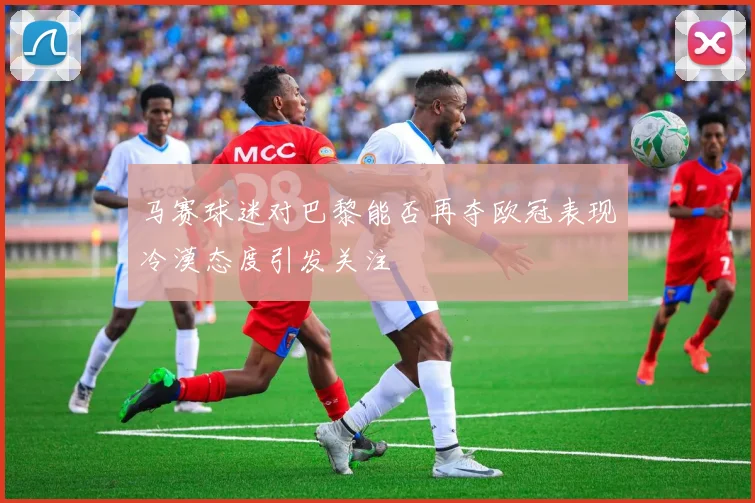 马赛球迷对巴黎能否再夺欧冠表现冷漠态度引发关注